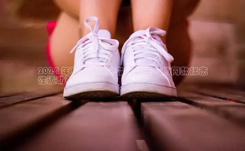 bsports网页版轻美电器2024 年夏季时尚必备：与王一博同款标志
性运动鞋